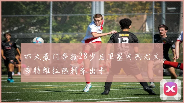 四大豪门争抢28岁后卫塞内西尤文多特维拉热刺齐出手