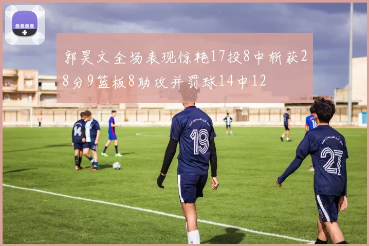 郭昊文全场表现惊艳17投8中斩获28分9篮板8助攻并罚球14中12