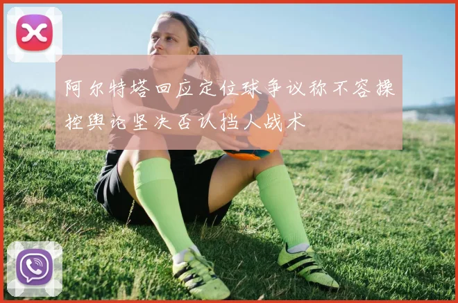 阿尔特塔回应定位球争议称不容操控舆论坚决否认挡人战术