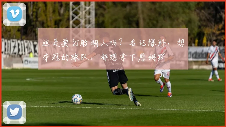 这是要打脸湖人吗？名记爆料，想夺冠的球队，都想拿下詹姆斯