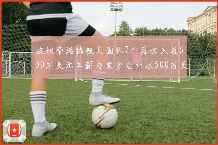 波切蒂诺执教美国队7个月收入近600万美元年薪与奖金合计达500万美元