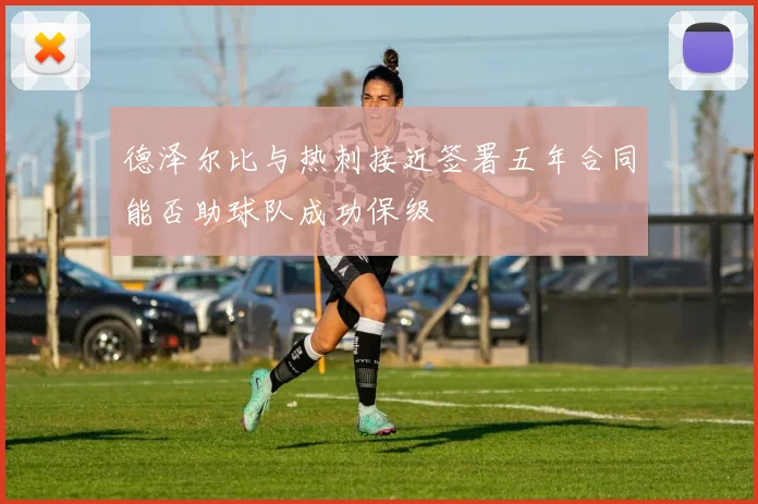 德泽尔比与热刺接近签署五年合同能否助球队成功保级