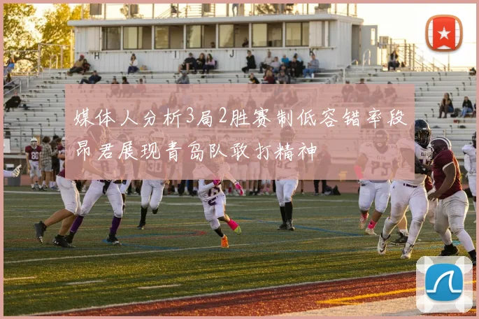 媒体人分析3局2胜赛制低容错率段昂君展现青岛队敢打精神