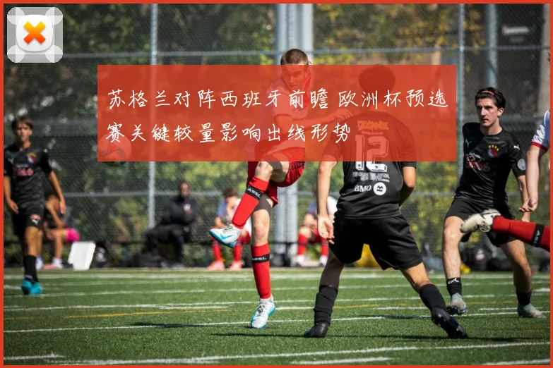 苏格兰对阵西班牙前瞻 欧洲杯预选赛关键较量影响出线形势