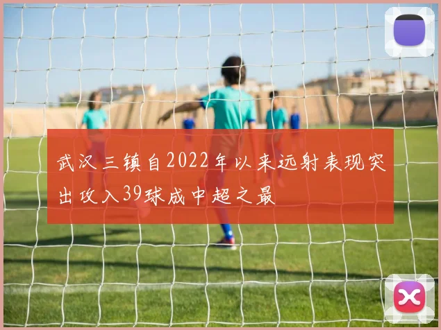 武汉三镇自2022年以来远射表现突出攻入39球成中超之最
