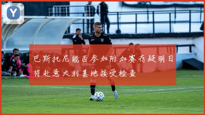 巴斯托尼能否参加附加赛存疑明日将赴意大利基地接受检查