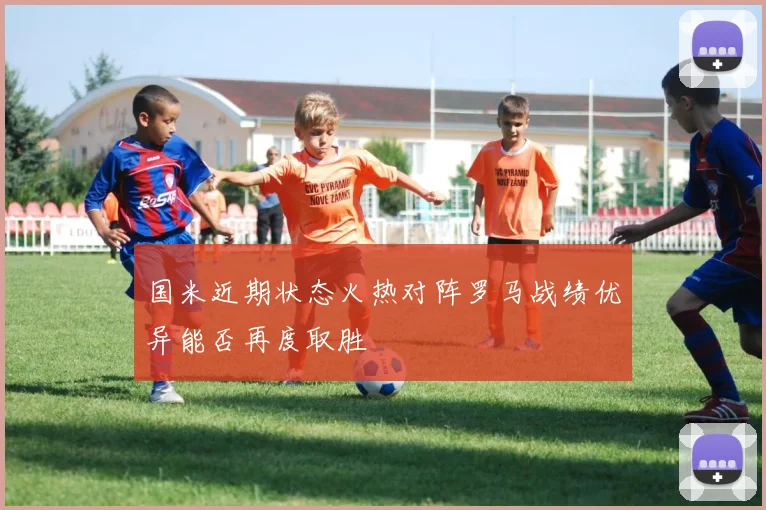 国米近期状态火热对阵罗马战绩优异能否再度取胜