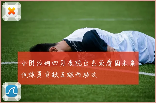 小图拉姆四月表现出色荣膺国米最佳球员贡献五球两助攻