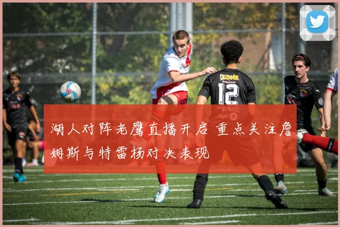 湖人对阵老鹰直播开启 重点关注詹姆斯与特雷杨对决表现