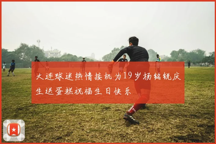 大连球迷热情接机为19岁杨铭锐庆生送蛋糕祝福生日快乐